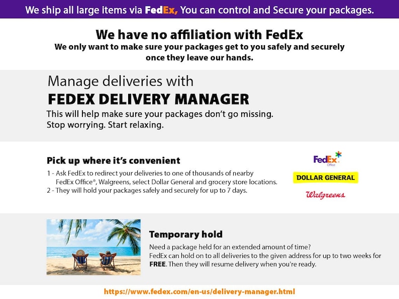 May include: A graphic with the FedEx logo and text that reads "We ship all large items via FedEx. You can control and secure your packages." The graphic also includes text that reads "We have no affiliation with FedEx. We only want to make sure your packages get to you safely and securely once they leave our hands." The graphic also includes text that reads "Manage deliveries with FedEx Delivery Manager. This will help make sure your packages don't go missing. Stop worrying. Start relaxing." The graphic also includes text that reads "Pick up where it's convenient. 1 - Ask FedEx to redirect your deliveries to one of thousands of nearby FedEx Office, Walgreens, select Dollar General and grocery store locations. 2 - They will hold your packages safely and securely for up to 7 days." The graphic also includes text that reads "Temporary hold. Need a package held for an extended amount of time? FedEx can hold on to all deliveries to the given address for up to two weeks for FREE. Then they will resume delivery when you're ready." The graphic also includes a link to "https://www.fedex.com/en-us/delivery-manager.html".