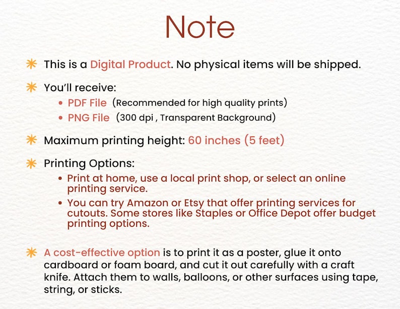 May include: Note: This is a digital product. No physical items will be shipped. You'll receive a PDF file (recommended for high quality prints) and a PNG file (300 dpi, transparent background). Maximum printing height: 60 inches (5 feet). Printing options include printing at home, using a local print shop, or selecting an online printing service. You can also try Amazon or Etsy that offer printing services for cutouts. Some stores like Staples or Office Depot offer budget printing options. A cost-effective option is to print it as a poster, glue it onto cardboard or foam board, and cut it out carefully with a craft knife. Attach them to walls, balloons, or other surfaces using tape, string, or sticks.