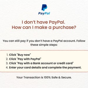 May include: A white and blue PayPal logo with the text "PayPal" in blue. The text "I don't have PayPal. How can I make a purchase?" is in brown. The text "You can still pay if you don't have a PayPal account. Follow these simple steps:" is in brown. A white box with a red border contains the text "1. Click "Buy now"" 2. Click "Pay with PayPal" 3. Click "Pay with a Bank account or credit card" 4. Enter your card details and complete the payment." The text "Your Transaction is 100% Safe & Secure." is in brown.
