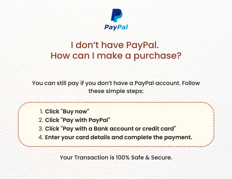 May include: A white and blue PayPal logo with the text "PayPal" in blue. The text "I don't have PayPal. How can I make a purchase?" is in brown. The text "You can still pay if you don't have a PayPal account. Follow these simple steps:" is in brown. A white box with a red border contains the text "1. Click "Buy now"" 2. Click "Pay with PayPal" 3. Click "Pay with a Bank account or credit card" 4. Enter your card details and complete the payment." The text "Your Transaction is 100% Safe & Secure." is in brown.