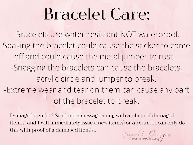 May include: A pink and white background with text that reads "Bracelet Care:" followed by instructions on how to care for bracelets. The text says that bracelets are water-resistant, not waterproof, and that soaking them could cause the sticker to come off and the metal jumper to rust. It also says that snagging the bracelets can cause the bracelets, acrylic circle, and jumper to break. The text also says that extreme wear and tear can cause any part of the bracelet to break. The text also says that if a bracelet is damaged, the seller will issue a new bracelet or a refund if the buyer sends a photo of the damaged bracelet.