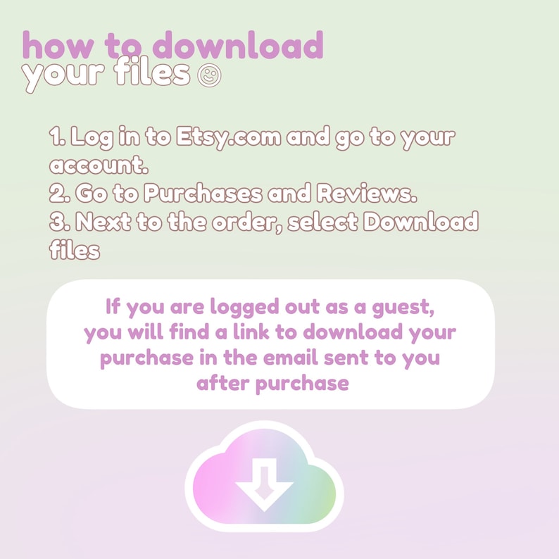 May include: A pink and green illustration of a cloud with a downward arrow, with instructions on how to download digital files from Etsy.com. The text reads: "how to download your files 1. Log in to Etsy.com and go to your account. 2. Go to Purchases and Reviews. 3. Next to the order, select Download files If you are logged out as a guest, you will find a link to download your purchase in the email sent to you after purchase"