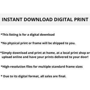 May include: Text on a white background that reads "INSTANT DOWNLOAD DIGITAL PRINT".  The text below explains that this listing is for a digital download and that no physical print or frame will be shipped.  It also explains that you can download and print at home, at a local print shop, or upload online and have your prints delivered to your door.  The text also states that the files are high-resolution and for multiple standard frame sizes.  The final line of text states that due to its digital format, all sales are final.