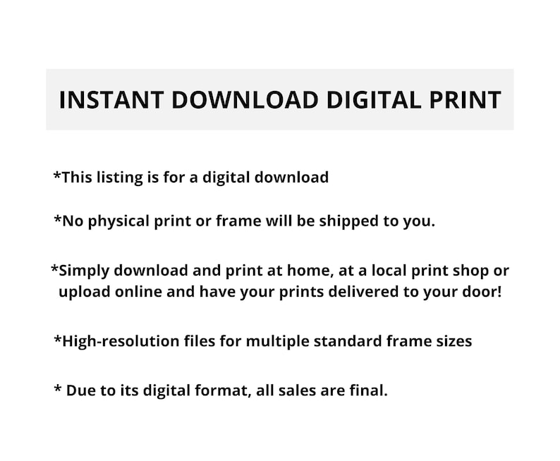 May include: Text on a white background that reads "INSTANT DOWNLOAD DIGITAL PRINT".  The text below explains that this listing is for a digital download and that no physical print or frame will be shipped.  It also explains that you can download and print at home, at a local print shop, or upload online and have your prints delivered to your door.  The text also states that the files are high-resolution and for multiple standard frame sizes.  The final line of text states that due to its digital format, all sales are final.