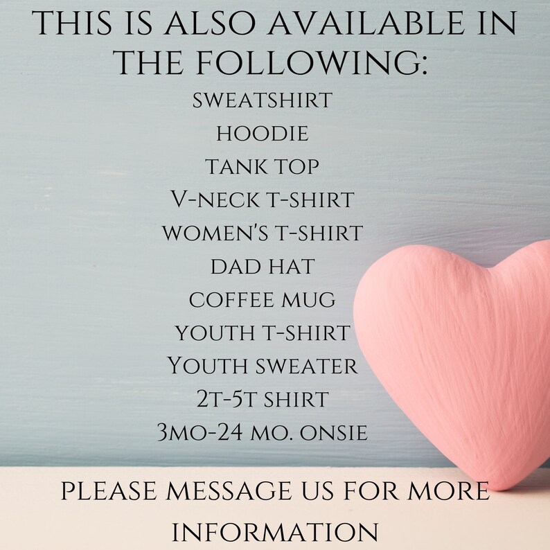 May include: A light blue background with a pink heart and black text that reads: THIS IS ALSO AVAILABLE IN THE FOLLOWING: SWEATSHIRT, HOODIE, TANK TOP, V-NECK T-SHIRT, WOMEN'S T-SHIRT, DAD HAT, COFFEE MUG, YOUTH T-SHIRT, YOUTH SWEATER, 2T-5T SHIRT, 3MO-24 MO. ONSIE. PLEASE MESSAGE US FOR MORE INFORMATION.