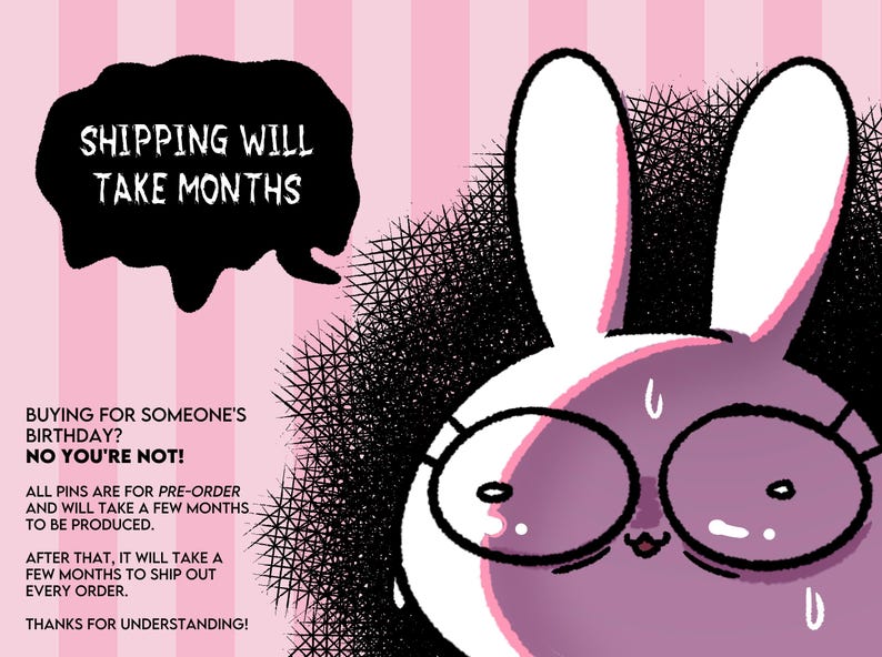 May include: A pink and white cartoon bunny rabbit wearing glasses with the text "SHIPPING WILL TAKE MONTHS" in a black speech bubble above the bunny. The text below the bunny reads "BUYING FOR SOMEONE'S BIRTHDAY? NO YOU'RE NOT! ALL PINS ARE FOR PRE-ORDER AND WILL TAKE A FEW MONTHS TO BE PRODUCED. AFTER THAT, IT WILL TAKE A FEW MONTHS TO SHIP OUT EVERY ORDER. THANKS FOR UNDERSTANDING!"