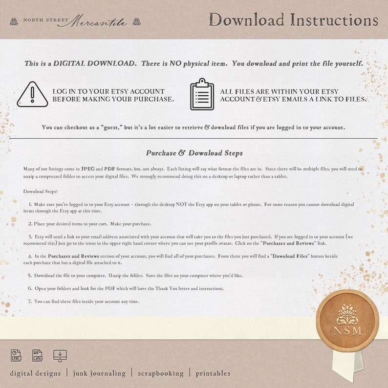 May include: A digital download instruction guide with a brown background and a white text box. The text reads "This is a DIGITAL DOWNLOAD. There is NO physical item. You download and print the file yourself."  The text also includes instructions on how to log in to your Etsy account before making a purchase, how to find your files, and how to download them. The guide also includes a seal with the letters "NSM" in the center.