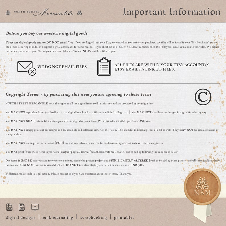 May include: A tan background with black text outlining the terms and conditions for purchasing digital goods from North Street Mercantile. The text states that the files are not emailed, but are available in the buyer's Etsy account. The text also states that the digital items are protected by copyright law and may not be reproduced, altered, redistributed, shared, or printed for sale. The text also states that the items may not be used for print-on-demand products, but may be used in personal projects. The text also states that the items must be significantly altered and made unique. The text ends with a copyright symbol and the initials "NSM".