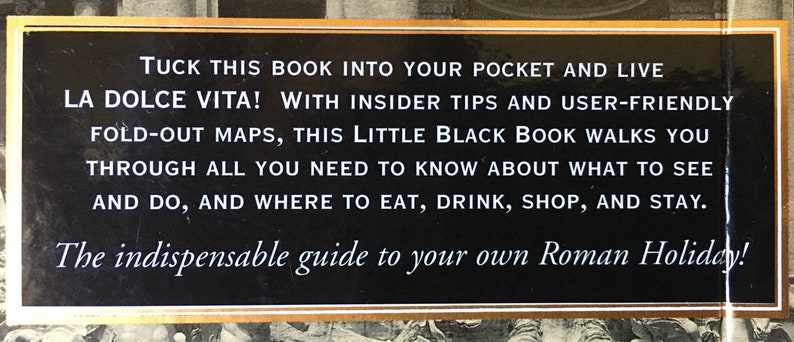 Pu&ograve; includere: Una copertina di libro nera e dorata con il testo "TUCK THIS BOOK INTO YOUR POCKET AND LIVE LA DOLCE VITA! WITH INSIDER TIPS AND USER-FRIENDLY FOLD-OUT MAPS, THIS LITTLE BLACK BOOK WALKS YOU THROUGH ALL YOU NEED TO KNOW ABOUT WHAT TO SEE AND DO, AND WHERE TO EAT, DRINK, SHOP, AND STAY. The indispensable guide to your own Roman Holiday!"