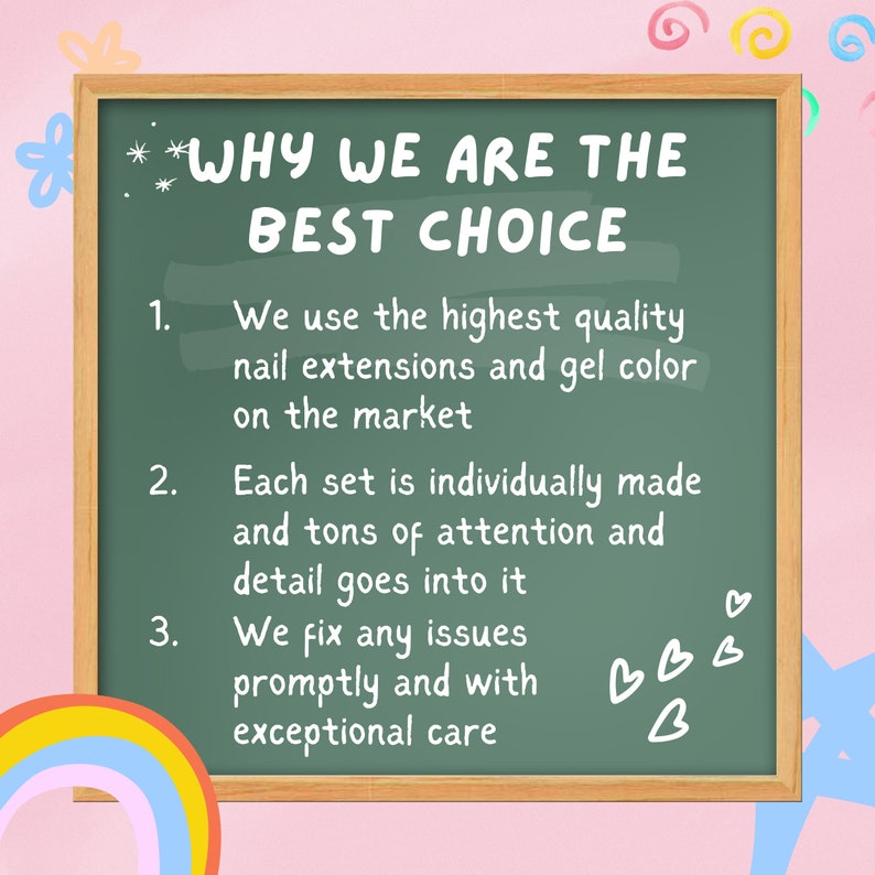 May include: A green chalkboard with white text that reads "WHY WE ARE THE BEST CHOICE" and lists three reasons why. The reasons are: 1. We use the highest quality nail extensions and gel color on the market. 2. Each set is individually made and tons of attention and detail goes into it. 3. We fix any issues promptly and with exceptional care.