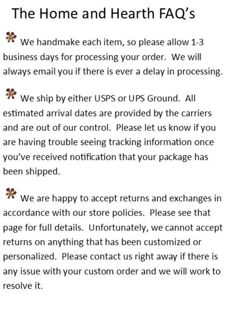 May include: The Home and Hearth FAQ's page provides information about handmade items, shipping, and returns. It states that they handmake each item and allow 1-3 business days for processing orders. They ship via USPS or UPS Ground and accept returns and exchanges in accordance with their store policies.