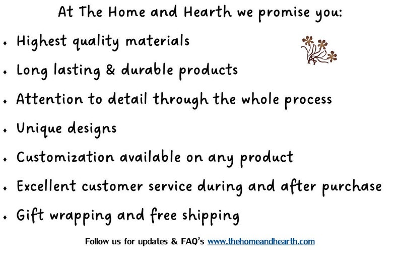 May include: At The Home and Hearth we promise you: Highest quality materials, Long lasting & durable products, Attention to detail through the whole process, Unique designs, Customization available on any product, Excellent customer service during and after purchase, Gift wrapping and free shipping. Follow us for updates & FAQ's www.thehomeandhearth.com