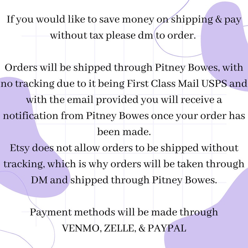 May include: Text on a purple background with a grid pattern. The text reads: "If you would like to save money on shipping & pay without tax please dm to order. Orders will be shipped through Pitney Bowes, with no tracking due to it being First Class Mail USPS and with the email provided you will receive a notification from Pitney Bowes once your order has been made. Etsy does not allow orders to be shipped without tracking, which is why orders will be taken through DM and shipped through Pitney Bowes. Payment methods will be made through VENMO, ZELLE, & PAYPAL"