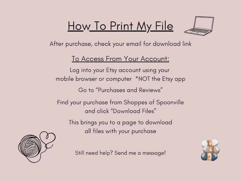May include: A white background with black text explaining how to download a digital file after purchase from Etsy. The text includes instructions on how to access your Etsy account, find your purchase, and download the files. The image also includes two illustrations: a laptop computer and a ball of yarn.