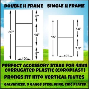 May include: Diagram showing two different sizes of metal H-frames for 4mm corrugated plastic signs. The double H-frame is 30 inches tall, 14 inches wide, and 10 inches deep. The single H-frame is 15 inches tall, 7.5 inches wide, and 10 inches deep. Both frames are galvanized, 9 gauge steel wire, and zinc plated.  PERFECT ACCESSORY STAKE FOR 4mm CORRUGATED PLASTIC (COROPLAST) PRONGS FIT INTO VERTICAL FLUTES