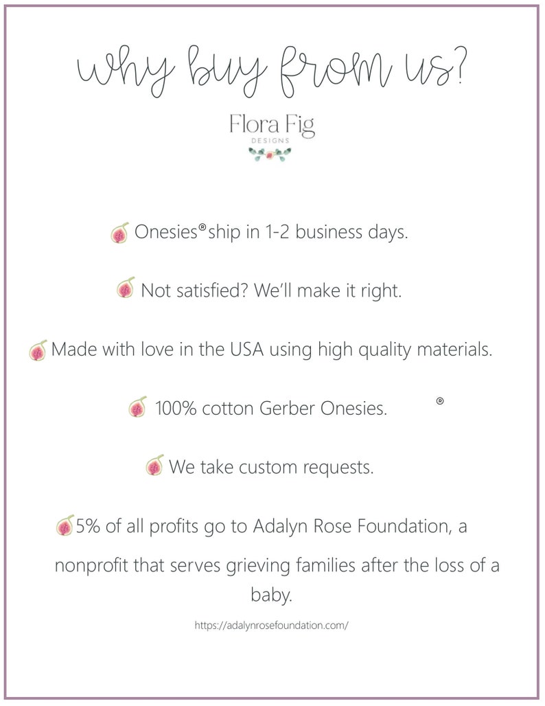 Puede incluir: &iquest;Por qu&eacute; comprar en Flora Fig Designs? Un gr&aacute;fico con una ilustraci&oacute;n de higo rosa y texto que enumera las razones para comprar en la tienda, que incluyen: Los bodys se env&iacute;an en 1-2 d&iacute;as h&aacute;biles, &iquest;No est&aacute;s satisfecho? Lo arreglaremos, Hecho con amor en los EE. UU. con materiales de alta calidad, 100 % algod&oacute;n Gerber Onesies, Aceptamos solicitudes personalizadas, El 5 % de todas las ganancias se destina a la Fundaci&oacute;n Adalyn Rose, una organizaci&oacute;n sin fines de lucro que ayuda a las familias en duelo despu&eacute;s de la p&eacute;rdida de un beb&eacute;. El gr&aacute;fico tambi&eacute;n incluye un enlace al sitio web de la Fundaci&oacute;n Adalyn Rose.