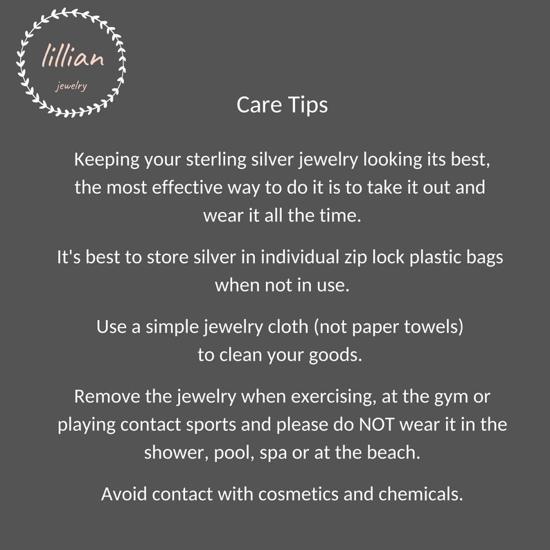 May include: Care tips for sterling silver jewelry.  Keep jewelry looking its best by storing it in individual zip lock bags when not in use.  Clean with a jewelry cloth, not paper towels.  Avoid wearing jewelry while exercising, at the gym, or playing contact sports.  Do not wear jewelry in the shower, pool, spa, or at the beach.  Avoid contact with cosmetics and chemicals.