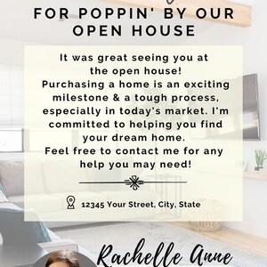 May include: Thank you for popping by our open house! It was great seeing you at the open house. Buying a home is an exciting milestone & a tough process, especially in today's market. I'm committed to helping you find your dream home. Feel free to contact me for any help you may need! 12345 Your Street, City, State. Rachelle Anne REALTOR 1567-371-7854 @realeastate yourwebsite@here.com Your Company