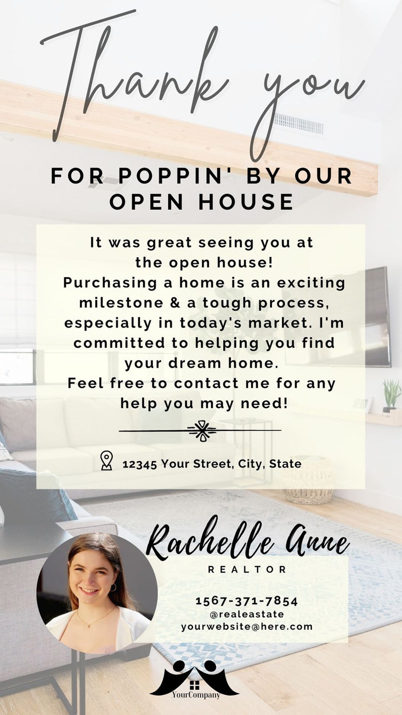 May include: Thank you for popping by our open house! It was great seeing you at the open house. Buying a home is an exciting milestone & a tough process, especially in today's market. I'm committed to helping you find your dream home. Feel free to contact me for any help you may need! 12345 Your Street, City, State. Rachelle Anne REALTOR 1567-371-7854 @realeastate yourwebsite@here.com Your Company