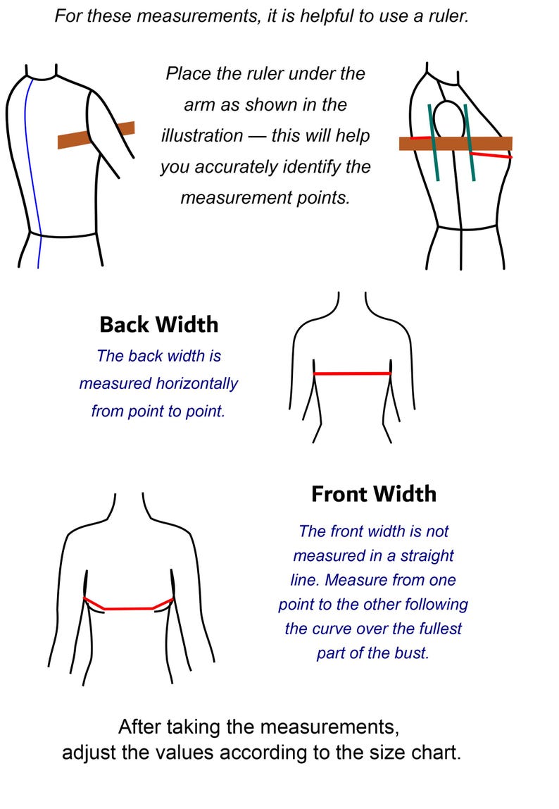 May include: An instructional diagram with black line drawings showing how to measure back width and front width on a torso. Text includes: For these measurements, it is helpful to use a ruler. Place the ruler under the arm as shown in the illustration &mdash; this will help you accurately identify the measurement points. Back Width. The back width is measured horizontally from point to point. Front Width. The front width is not measured in a straight line. Measure from one point to the other following the curve over the fullest part of the bust. After taking the measurements, adjust the values according to the size chart.