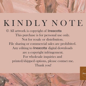 May include: A pink and brown textured background with white text that reads "KINDLY NOTE" and includes copyright information for the artwork. The text states that all artwork is copyright of lineacotta and that this purchase is for personal use only. It also states that the artwork is not for resale or distribution and that file sharing or commercial sales are prohibited. The text also states that any editing to lineacotta digital downloads are a copyright infringement. The text concludes by stating that for wholesale inquiries and printed/shipped options, please contact me. Thank you! The text is followed by a small logo that reads "lineacotta".