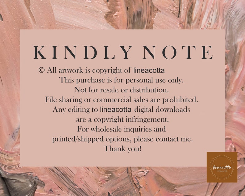 May include: A pink and brown textured background with white text that reads "KINDLY NOTE" and includes copyright information for the artwork. The text states that all artwork is copyright of lineacotta and that this purchase is for personal use only. It also states that the artwork is not for resale or distribution and that file sharing or commercial sales are prohibited. The text also states that any editing to lineacotta digital downloads are a copyright infringement. The text concludes by stating that for wholesale inquiries and printed/shipped options, please contact me. Thank you! The text is followed by a small logo that reads "lineacotta".