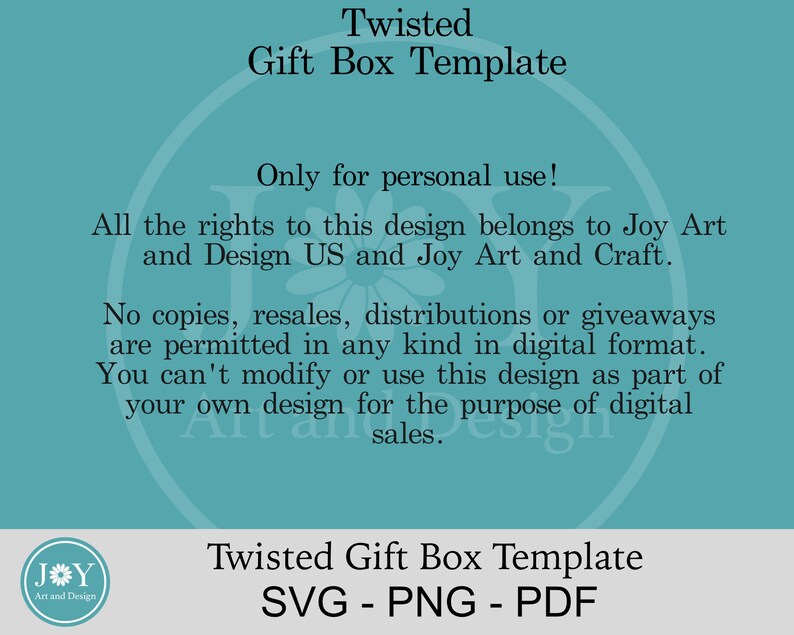 May include: A teal background with white text that reads "Twisted Gift Box Template" and "Only for personal use!"  The text continues, "All the rights to this design belongs to Joy Art and Design US and Joy Art and Craft. No copies, resales, distributions or giveaways are permitted in any kind in digital format. You can't modify or use this design as part of your own design for the purpose of digital sales."  The text at the bottom reads "Twisted Gift Box Template SVG - PNG - PDF".