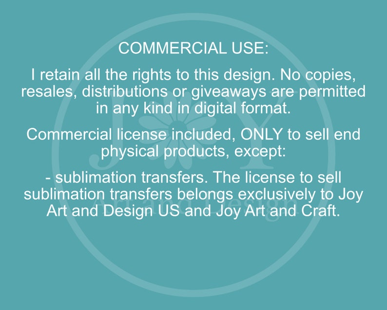 May include: Text on a teal background outlining the commercial use of a design. The text states that the designer retains all rights to the design and that no copies, resales, distributions, or giveaways are permitted in any kind in digital format. A commercial license is included to sell end physical products, except for sublimation transfers. The license to sell sublimation transfers belongs exclusively to Joy Art and Design US and Joy Art and Craft.