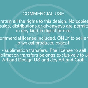 May include: Text on a teal background outlining the commercial use of a design. The text states that the designer retains all rights to the design and that no copies, resales, distributions, or giveaways are permitted in any kind in digital format. A commercial license is included to sell end physical products, except for sublimation transfers. The license to sell sublimation transfers belongs exclusively to Joy Art and Design US and Joy Art and Craft.
