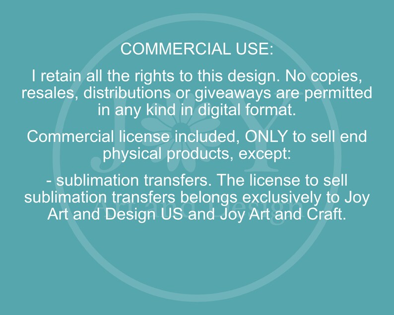 May include: Text on a teal background outlining the commercial use of a design. The text states that the designer retains all rights to the design and that no copies, resales, distributions, or giveaways are permitted in any kind in digital format. A commercial license is included to sell end physical products, except for sublimation transfers. The license to sell sublimation transfers belongs exclusively to Joy Art and Design US and Joy Art and Craft.