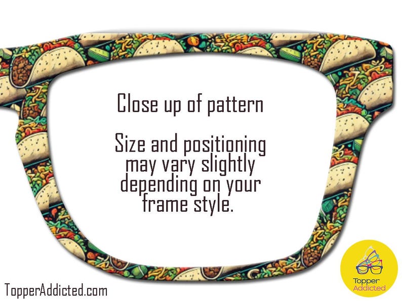 May include: A pair of sunglasses with a pattern of colorful tacos. The text "Close up of pattern" is displayed on the sunglasses. The text "Size and positioning may vary slightly depending on your frame style." is also displayed on the sunglasses. The text "TopperAddicted.com" is displayed at the bottom of the image.
