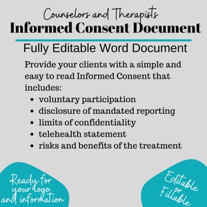 May include: A teal and white graphic with the text "Counselors and Therapists Informed Consent Document" and "Fully Editable Word Document". The graphic also includes a list of items included in the document, such as "voluntary participation", "disclosure of mandated reporting", "limits of confidentiality", "telehealth statement", and "risks and benefits of the treatment".