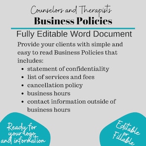 May include: A teal blue and white graphic with the text "Counselors and Therapists Business Policies" and "Fully Editable Word Document". The graphic lists the contents of the document, including a statement of confidentiality, list of services and fees, cancellation policy, business hours, and contact information outside of business hours. The graphic also includes the text "Ready for your logo and information" and "Editable or Fillable".