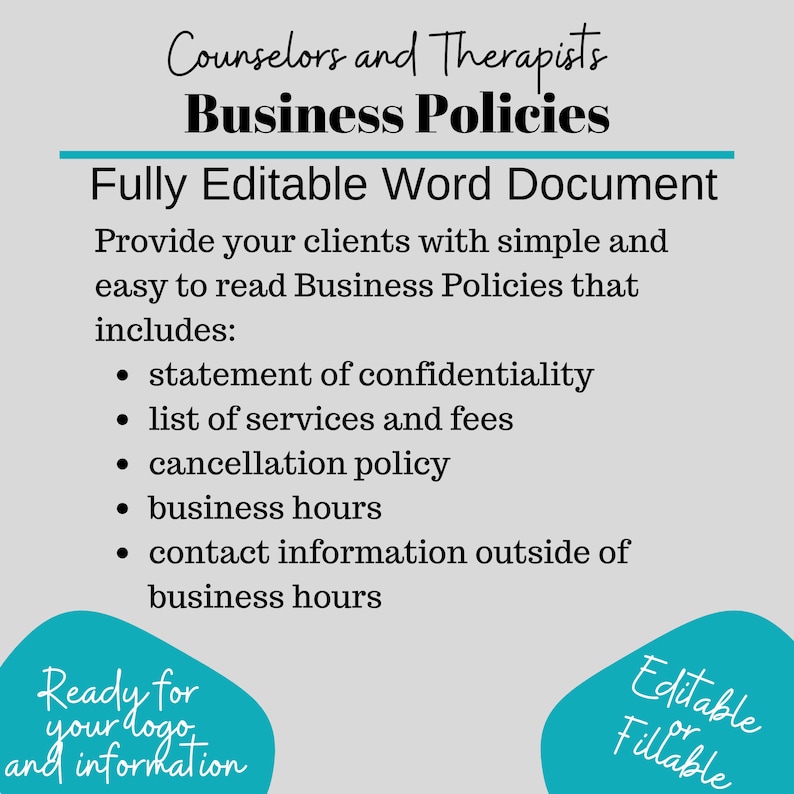 May include: A teal blue and white graphic with the text "Counselors and Therapists Business Policies" and "Fully Editable Word Document". The graphic lists the contents of the document, including a statement of confidentiality, list of services and fees, cancellation policy, business hours, and contact information outside of business hours. The graphic also includes the text "Ready for your logo and information" and "Editable or Fillable".