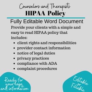 May include: A teal blue graphic with the text "Counselors and Therapists HIPAA Policy" and "Fully Editable Word Document". The graphic lists the contents of the document, including client rights and responsibilities, provider contact information, notice of legal duties, privacy practices, compliance with ADA, and complaint procedures. The graphic also includes the text "Ready for your logo and information" and "Editable or Fillable".