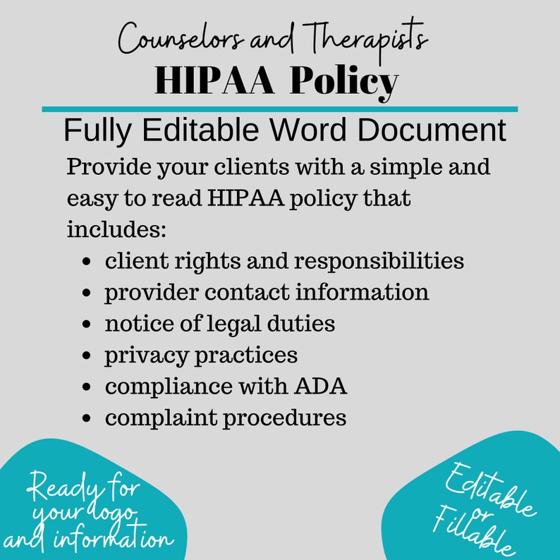 May include: A teal blue graphic with the text "Counselors and Therapists HIPAA Policy" and "Fully Editable Word Document". The graphic lists the contents of the document, including client rights and responsibilities, provider contact information, notice of legal duties, privacy practices, compliance with ADA, and complaint procedures. The graphic also includes the text "Ready for your logo and information" and "Editable or Fillable".