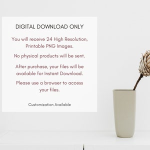 May include: A white background with text that reads "DIGITAL DOWNLOAD ONLY" and "You will receive 24 High Resolution, Printable PNG Images."  The text continues with "No physical products will be sent. After purchase, your files will be available for Instant Download. Please use a browser to access your files. Customization Available". A vase with a dried flower is in the lower right corner of the image.