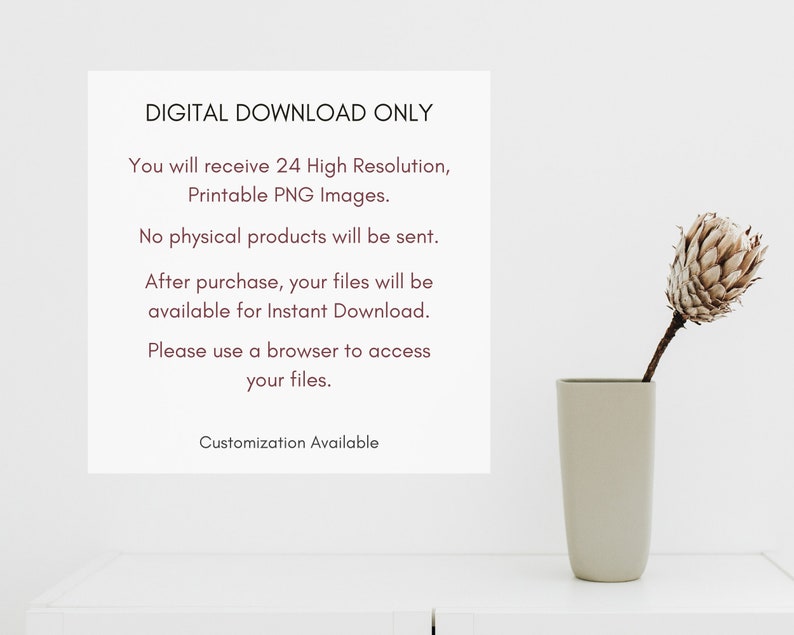 May include: A white background with text that reads "DIGITAL DOWNLOAD ONLY" and "You will receive 24 High Resolution, Printable PNG Images."  The text continues with "No physical products will be sent. After purchase, your files will be available for Instant Download. Please use a browser to access your files. Customization Available". A vase with a dried flower is in the lower right corner of the image.