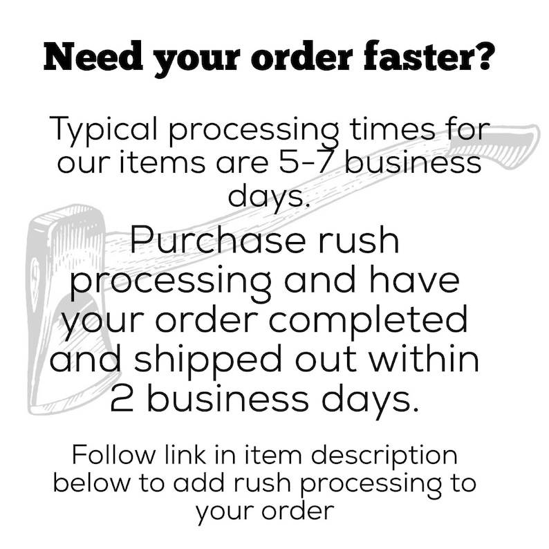 May include: Black and white illustration of an axe with the text "Need your order faster?"  "Typical processing times for our items are 5-7 business days. Purchase rush processing and have your order completed and shipped out within 2 business days. Follow link in item description below to add rush processing to your order"