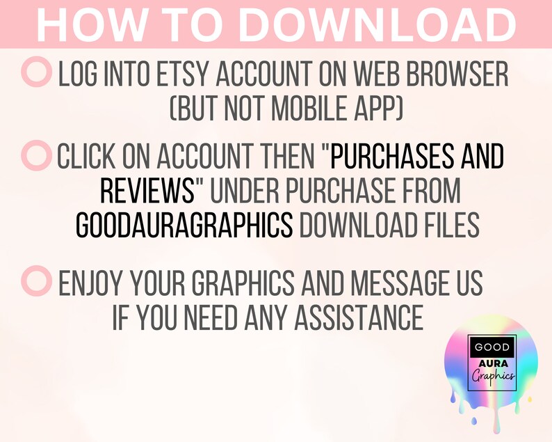 Op de afbeelding: Een roze en witte afbeelding met drie stappen over hoe je digitale bestanden van Etsy kunt downloaden. De stappen zijn: 1. Log in op je Etsy-account in een webbrowser (niet de mobiele app). 2. Klik op "Account" en vervolgens op "Aankopen en beoordelingen" onder "Koop bij GoodAuraGraphics" om de bestanden te downloaden. 3. Geniet van je afbeeldingen en neem contact met ons op als je hulp nodig hebt. De afbeelding bevat ook een logo voor GoodAuraGraphics.
