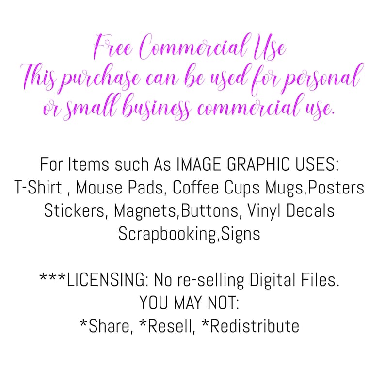 May include: Text on a pink background outlining the commercial use of this purchase. It states that this purchase can be used for personal or small business commercial use. It lists examples of items such as T-shirts, mouse pads, coffee cups, mugs, posters, stickers, magnets, buttons, vinyl decals, scrapbooking, and signs. It also states that the digital files cannot be re-sold and that sharing, reselling, or redistributing is prohibited.