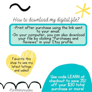 May include: A turquoise and yellow graphic with instructions on how to download a digital file after purchase. The text says "Print after purchase using the link sent to your email. On your computer, you can also download your file by clicking "Purchases and Reviews" in your Etsy profile." The graphic also says "Favorite this shop to see my latest listings and sales!!" and "Use code LEARN at checkout to save 25% off your $30 total purchase or more!"