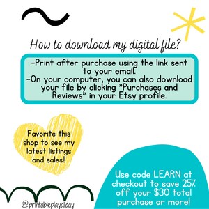 May include: A turquoise and yellow graphic with instructions on how to download a digital file after purchase. The text says "Print after purchase using the link sent to your email. On your computer, you can also download your file by clicking "Purchases and Reviews" in your Etsy profile." The graphic also says "Favorite this shop to see my latest listings and sales!!" and "Use code LEARN at checkout to save 25% off your $30 total purchase or more!"