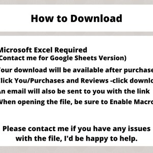 May include: How to Download instructions for a Microsoft Excel file.  The instructions state that Microsoft Excel is required, but a Google Sheets version is available upon request.  The download will be available after purchase.  Instructions include clicking on the "You/Purchases and Reviews" link and then clicking on the download link.  An email will be sent with the download link.  When opening the file, be sure to enable macros.  The instructions also include a message to contact the seller if you have any issues with the file.