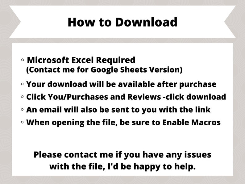 May include: How to Download instructions for a Microsoft Excel file.  The instructions state that Microsoft Excel is required, but a Google Sheets version is available upon request.  The download will be available after purchase.  Instructions include clicking on the "You/Purchases and Reviews" link and then clicking on the download link.  An email will be sent with the download link.  When opening the file, be sure to enable macros.  The instructions also include a message to contact the seller if you have any issues with the file.
