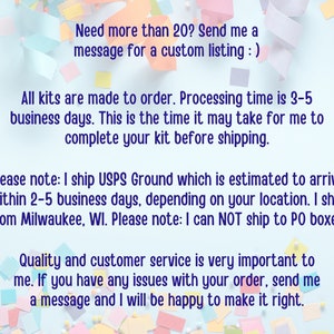 May include: Text on a blue background with confetti. The text reads: "Need more than 20? Send me a message for a custom listing :) All kits are made to order. Processing time is 3-5 business days. This is the time it may take for me to complete your kit before shipping. Please note: I ship USPS Ground which is estimated to arrive within 2-5 business days, depending on your location. I ship from Milwaukee, WI. Please note: I can NOT ship to PO boxes. Quality and customer service is very important to me. If you have any issues with your order, send me a message and I will be happy to make it right."