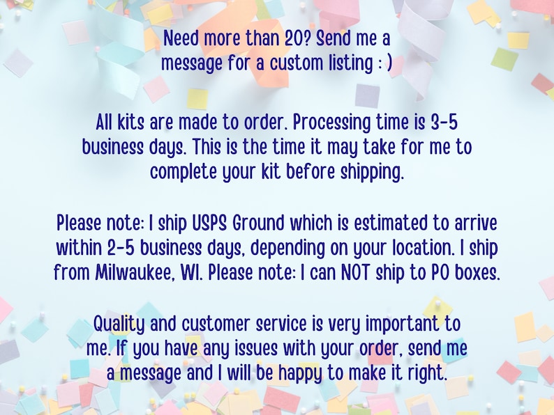 May include: Text on a blue background with confetti. The text reads: "Need more than 20? Send me a message for a custom listing :) All kits are made to order. Processing time is 3-5 business days. This is the time it may take for me to complete your kit before shipping. Please note: I ship USPS Ground which is estimated to arrive within 2-5 business days, depending on your location. I ship from Milwaukee, WI. Please note: I can NOT ship to PO boxes. Quality and customer service is very important to me. If you have any issues with your order, send me a message and I will be happy to make it right."
