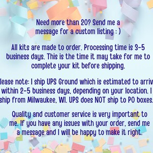May include: A blue background with colorful confetti and text that reads: "Need more than 20? Send me a message for a custom listing :) All kits are made to order. Processing time is 3-5 business days. This is the time it may take for me to complete your kit before shipping. Please note: I ship UPS Ground which is estimated to arrive within 2-5 business days, depending on your location. I ship from Milwaukee, WI. UPS does NOT ship to PO boxes. Quality and customer service is very important to me. If you have any issues with your order, send me a message and I will be happy to make it right."