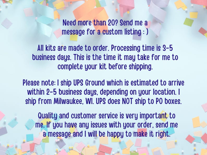 May include: A blue background with colorful confetti and text that reads: "Need more than 20? Send me a message for a custom listing :) All kits are made to order. Processing time is 3-5 business days. This is the time it may take for me to complete your kit before shipping. Please note: I ship UPS Ground which is estimated to arrive within 2-5 business days, depending on your location. I ship from Milwaukee, WI. UPS does NOT ship to PO boxes. Quality and customer service is very important to me. If you have any issues with your order, send me a message and I will be happy to make it right."