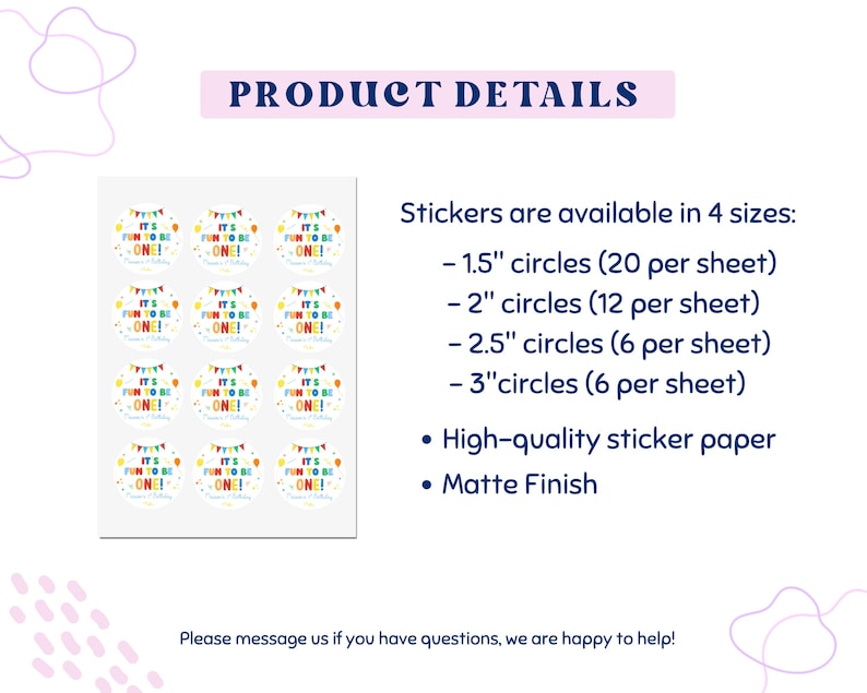 May include: Sheet of round stickers with the text "It's Fun to be One!" in colorful letters. The stickers are available in 4 sizes: 1.5", 2", 2.5", and 3" circles. They are made of high-quality sticker paper with a matte finish.
